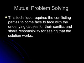 Mutual Problem SolvingMutual Problem Solving
 This technique requires the conflictingThis technique requires the conflicting
parties to come face to face with theparties to come face to face with the
underlying causes for their conflict andunderlying causes for their conflict and
share responsibility for seeing that theshare responsibility for seeing that the
solution works.solution works.
 