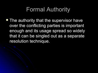 Formal AuthorityFormal Authority
 The authority that the supervisor haveThe authority that the supervisor have
over the conflicting parties is importantover the conflicting parties is important
enough and its usage spread so widelyenough and its usage spread so widely
that it can be singled out as a separatethat it can be singled out as a separate
resolution technique.resolution technique.
 