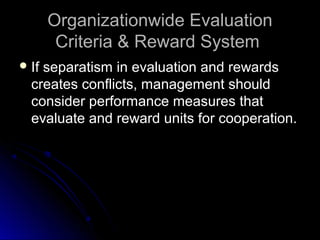 Organizationwide EvaluationOrganizationwide Evaluation
Criteria & Reward SystemCriteria & Reward System
 If separatism in evaluation and rewardsIf separatism in evaluation and rewards
creates conflicts, management shouldcreates conflicts, management should
consider performance measures thatconsider performance measures that
evaluate and reward units for cooperation.evaluate and reward units for cooperation.
 