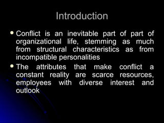 IntroductionIntroduction
 Conflict is an inevitable part of part ofConflict is an inevitable part of part of
organizational life, stemming as muchorganizational life, stemming as much
from structural characteristics as fromfrom structural characteristics as from
incompatible personalitiesincompatible personalities
 The attributes that make conflict aThe attributes that make conflict a
constant reality are scarce resources,constant reality are scarce resources,
employees with diverse interest andemployees with diverse interest and
outlookoutlook
 
