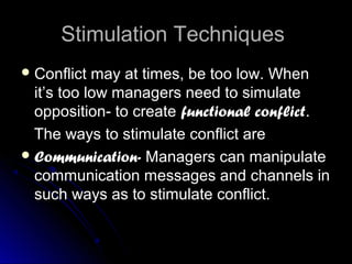 Stimulation TechniquesStimulation Techniques
 Conflict may at times, be too low. WhenConflict may at times, be too low. When
it’s too low managers need to simulateit’s too low managers need to simulate
opposition- to createopposition- to create functional conflictfunctional conflict..
The ways to stimulate conflict areThe ways to stimulate conflict are
 Communication-Communication- Managers can manipulateManagers can manipulate
communication messages and channels incommunication messages and channels in
such ways as to stimulate conflict.such ways as to stimulate conflict.
 
