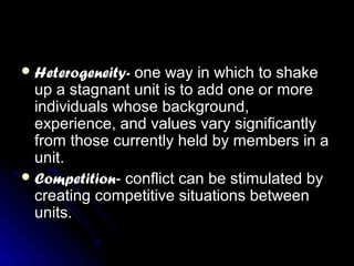  Heterogeneity-Heterogeneity- one way in which to shakeone way in which to shake
up a stagnant unit is to add one or moreup a stagnant unit is to add one or more
individuals whose background,individuals whose background,
experience, and values vary significantlyexperience, and values vary significantly
from those currently held by members in afrom those currently held by members in a
unit.unit.
 CompetitionCompetition- conflict can be stimulated by- conflict can be stimulated by
creating competitive situations betweencreating competitive situations between
units.units.
 
