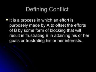 Defining ConflictDefining Conflict
 It is a process in which an effort isIt is a process in which an effort is
purposely made by A to offset the effortspurposely made by A to offset the efforts
of B by some form of blocking that willof B by some form of blocking that will
result in frustrating B in attaining his or herresult in frustrating B in attaining his or her
goals or frustrating his or her interests.goals or frustrating his or her interests.
 
