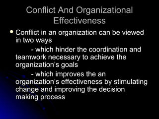 Conflict And OrganizationalConflict And Organizational
EffectivenessEffectiveness
 Conflict in an organization can be viewedConflict in an organization can be viewed
in two waysin two ways
- which hinder the coordination and- which hinder the coordination and
teamwork necessary to achieve theteamwork necessary to achieve the
organization’s goalsorganization’s goals
- which improves the an- which improves the an
organization’s effectiveness by stimulatingorganization’s effectiveness by stimulating
change and improving the decisionchange and improving the decision
making processmaking process
 