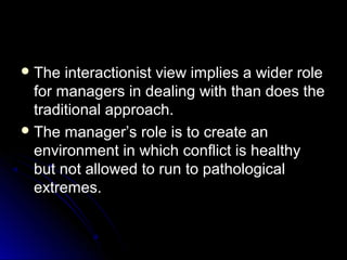 The interactionist view implies a wider roleThe interactionist view implies a wider role
for managers in dealing with than does thefor managers in dealing with than does the
traditional approach.traditional approach.
 The manager’s role is to create anThe manager’s role is to create an
environment in which conflict is healthyenvironment in which conflict is healthy
but not allowed to run to pathologicalbut not allowed to run to pathological
extremes.extremes.
 