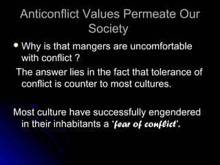 Anticonflict Values Permeate OurAnticonflict Values Permeate Our
SocietySociety
 Why is that mangers are uncomfortableWhy is that mangers are uncomfortable
with conflict ?with conflict ?
The answer lies in the fact that tolerance ofThe answer lies in the fact that tolerance of
conflict is counter to most cultures.conflict is counter to most cultures.
Most culture have successfully engenderedMost culture have successfully engendered
in their inhabitants ain their inhabitants a ‘fear of conflict’.‘fear of conflict’.
 