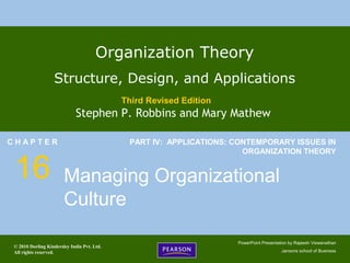 © 2010 Dorling Kindersley India Pvt. Ltd.
All rights reserved.
PowerPoint Presentation by Rajeesh Viswanathan
Jansons school of Business
Organization Theory
Structure, Design, and Applications
Third Revised Edition
Stephen P. Robbins and Mary Mathew
C H A P T E R
16
PART IV: APPLICATIONS: CONTEMPORARY ISSUES IN
ORGANIZATION THEORY
Managing Organizational
Culture
 