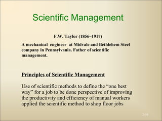 2-10
Scientific Management
F.W. Taylor (1856–1917)
A mechanical engineer at Midvale and Bethlehem Steel
company in Pennsylvania. Father of scientific
management.
Principles of Scientific Management
Use of scientific methods to define the “one best
way” for a job to be done perspective of improving
the productivity and efficiency of manual workers
applied the scientific method to shop floor jobs
 