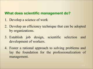 2-11
What does scientific management do?
1. Develop a science of work
2. Develop an efficiency technique that can be adopted
by organizations.
3. Establish job design, scientific selection and
development of workers.
4. Foster a rational approach to solving problems and
lay the foundation for the professionalization of
management.
 