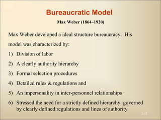 2-15
Max Weber developed a ideal structure bureaucracy. His
model was characterized by:
1) Division of labor
2) A clearly authority hierarchy
3) Formal selection procedures
4) Detailed rules & regulations and
5) An impersonality in inter-personnel relationships
6) Stressed the need for a strictly defined hierarchy governed
by clearly defined regulations and lines of authority
Bureaucratic Model
Max Weber (1864–1920)
 