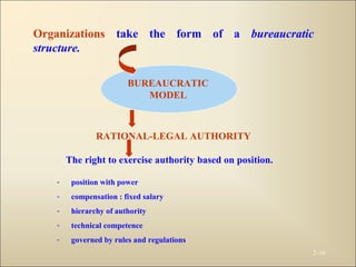 2-16
Organizations take the form of a bureaucratic
structure.
BUREAUCRATIC
MODEL
RATIONAL-LEGAL AUTHORITY
The right to exercise authority based on position.
- position with power
- compensation : fixed salary
- hierarchy of authority
- technical competence
- governed by rules and regulations
 