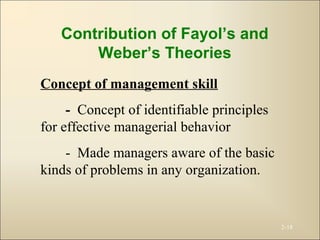 2-18
Contribution of Fayol’s and
Weber’s Theories
Concept of management skill
- Concept of identifiable principles
for effective managerial behavior
- Made managers aware of the basic
kinds of problems in any organization.
 