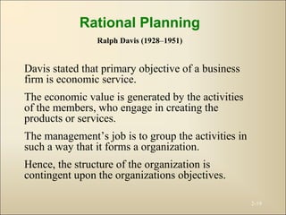 2-19
Rational Planning
Ralph Davis (1928–1951)
Davis stated that primary objective of a business
firm is economic service.
The economic value is generated by the activities
of the members, who engage in creating the
products or services.
The management’s job is to group the activities in
such a way that it forms a organization.
Hence, the structure of the organization is
contingent upon the organizations objectives.
 