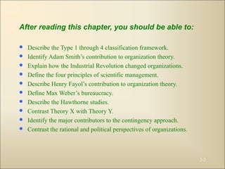 After reading this chapter, you should be able to:
 Describe the Type 1 through 4 classification framework.
 Identify Adam Smith’s contribution to organization theory.
 Explain how the Industrial Revolution changed organizations.
 Define the four principles of scientific management.
 Describe Henry Fayol’s contribution to organization theory.
 Define Max Weber’s bureaucracy.
 Describe the Hawthorne studies.
 Contrast Theory X with Theory Y.
 Identify the major contributors to the contingency approach.
 Contrast the rational and political perspectives of organizations.
2-2
 