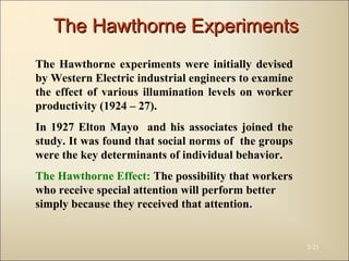 2-21
The Hawthorne experiments were initially devised
by Western Electric industrial engineers to examine
the effect of various illumination levels on worker
productivity (1924 – 27).
In 1927 Elton Mayo and his associates joined the
study. It was found that social norms of the groups
were the key determinants of individual behavior.
The Hawthorne Effect: The possibility that workers
who receive special attention will perform better
simply because they received that attention.
The Hawthorne ExperimentsThe Hawthorne Experiments
 