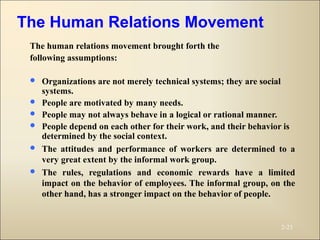 The human relations movement brought forth the
following assumptions:
 Organizations are not merely technical systems; they are social
systems.
 People are motivated by many needs.
 People may not always behave in a logical or rational manner.
 People depend on each other for their work, and their behavior is
determined by the social context.
 The attitudes and performance of workers are determined to a
very great extent by the informal work group.
 The rules, regulations and economic rewards have a limited
impact on the behavior of employees. The informal group, on the
other hand, has a stronger impact on the behavior of people.
2-23
The Human Relations Movement
 
