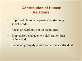 2-24
Contribution of Human
Relations
- Improved classical approach by stressing
social needs.
- Focus on workers, not on techniques.
- Emphasized management skill rather than
technical skill.
- Focus on group dynamics rather than individual.
 