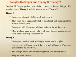 2-25
Douglas McGregor and Theory X–Theory Y
Douglas McGregor posited two distinct views on human beings: The
negative view – Theory X and the positive view – Theory Y.
Theory X
 Employees inherently dislike work and avoid it.
 They must be coerced, controlled or threatened with punishments to
achieve desired goals.
 Employees will shirk responsibilities and seek formal direction.
 Most workers place security above all other factors associated with
work and will display little ambition.
Theory Y
 Employees can view work as being as natural as rest or play.
 Human being will exercise self direction and self control if they are
committed to the objectives.
 The average person can learn to accept even seek responsibility.
 They are more creative.
 