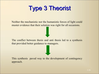 2-26
Neither the mechanistic nor the humanistic forces of light could
muster evidence that their solution was right for all occasions.
The conflict between thesis and anti thesis led to a synthesis
that provided better guidance to managers.
This synthesis paved way to the development of contingency
approach.
Type 3 TheoristType 3 Theorist
 