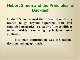 2-27
Herbert Simon argued that organization theory
needed to go beyond superficial and over
simplified principles to a study of the conditions
under which competing principles were
applicable.
His main contribution was the rational
decision making approach.
Hebert Simon and the Principles of
Backlash
 
