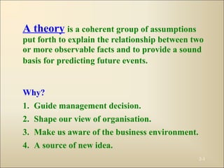 2-3
A theory is a coherent group of assumptions
put forth to explain the relationship between two
or more observable facts and to provide a sound
basis for predicting future events.
Why?
1. Guide management decision.
2. Shape our view of organisation.
3. Make us aware of the business environment.
4. A source of new idea.
 