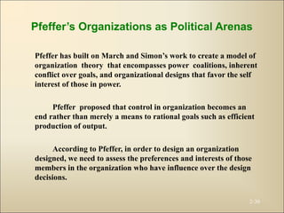 Pfeffer’s Organizations as Political Arenas
Pfeffer has built on March and Simon’s work to create a model of
organization theory that encompasses power coalitions, inherent
conflict over goals, and organizational designs that favor the self
interest of those in power.
Pfeffer proposed that control in organization becomes an
end rather than merely a means to rational goals such as efficient
production of output.
According to Pfeffer, in order to design an organization
designed, we need to assess the preferences and interests of those
members in the organization who have influence over the design
decisions.
2-30
 