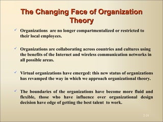 The Changing Face of OrganizationThe Changing Face of Organization
TheoryTheory
 Organizations are no longer compartmentalized or restricted to
their local employees.
 Organizations are collaborating across countries and cultures using
the benefits of the Internet and wireless communication networks in
all possible areas.
 Virtual organizations have emerged: this new status of organizations
has revamped the way in which we approach organizational theory.
 The boundaries of the organizations have become more fluid and
flexible, those who have influence over organizational design
decision have edge of getting the best talent to work.
2-31
 