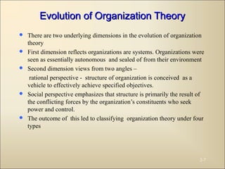 Evolution of Organization TheoryEvolution of Organization Theory
 There are two underlying dimensions in the evolution of organization
theory
 First dimension reflects organizations are systems. Organizations were
seen as essentially autonomous and sealed of from their environment
 Second dimension views from two angles –
rational perspective - structure of organization is conceived as a
vehicle to effectively achieve specified objectives.
 Social perspective emphasizes that structure is primarily the result of
the conflicting forces by the organization’s constituents who seek
power and control.
 The outcome of this led to classifying organization theory under four
types
2-7
 