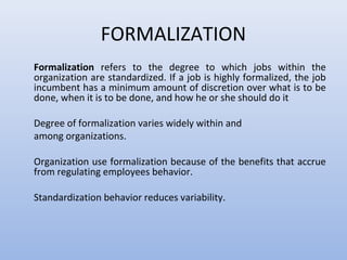 FORMALIZATION
Formalization refers to the degree to which jobs within the
organization are standardized. If a job is highly formalized, the job
incumbent has a minimum amount of discretion over what is to be
done, when it is to be done, and how he or she should do it
Degree of formalization varies widely within and
among organizations.
Organization use formalization because of the benefits that accrue
from regulating employees behavior.
Standardization behavior reduces variability.
 