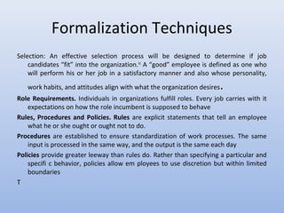 Formalization Techniques
Selection: An effective selection process will be designed to determine if job
candidates “fit” into the organization.41
A “good” employee is defined as one who
will perform his or her job in a satisfactory manner and also whose personality,
work habits, and attitudes align with what the organization desires.
Role Requirements. Individuals in organizations fulfill roles. Every job carries with it
expectations on how the role incumbent is supposed to behave
Rules, Procedures and Policies. Rules are explicit statements that tell an employee
what he or she ought or ought not to do.
Procedures are established to ensure standardization of work processes. The same
input is processed in the same way, and the output is the same each day
Policies provide greater leeway than rules do. Rather than specifying a particular and
specifi c behavior, policies allow em ployees to use discretion but within limited
boundaries
T
 