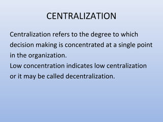 CENTRALIZATION
Centralization refers to the degree to which
decision making is concentrated at a single point
in the organization.
Low concentration indicates low centralization
or it may be called decentralization.
 