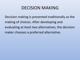 DECISION MAKING
Decision making is presented traditionally as the
making of choices. After developing and
evaluating at least two alternatives, the decision
maker chooses a preferred alternative.
 