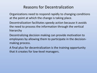 Reasons for Decentralization
Organizations need to respond rapidly to changing conditions
at the point at which the change is taking place.
Decentralization facilitates speedy action because it avoids
the need to process the information through the vertical
hierarchy
Decentralizing decision making can provide motivation to
employees by allowing them to participate in the decision-
making process.
A final plus for decentralization is the training opportunity
that it creates for low-level managers.
 
