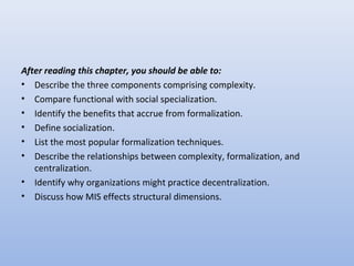 After reading this chapter, you should be able to:
• Describe the three components comprising complexity.
• Compare functional with social specialization.
• Identify the benefits that accrue from formalization.
• Define socialization.
• List the most popular formalization techniques.
• Describe the relationships between complexity, formalization, and
centralization.
• Identify why organizations might practice decentralization.
• Discuss how MIS effects structural dimensions.
 