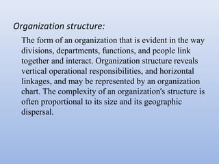 Organization structure:
The form of an organization that is evident in the way
divisions, departments, functions, and people link
together and interact. Organization structure reveals
vertical operational responsibilities, and horizontal
linkages, and may be represented by an organization
chart. The complexity of an organization's structure is
often proportional to its size and its geographic
dispersal.
 