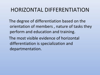 HORIZONTAL DIFFERENTIATION
The degree of differentiation based on the
orientation of members , nature of tasks they
perform and education and training.
The most visible evidence of horizontal
differentiation is specialization and
departmentation.
 