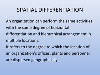 SPATIAL DIFFERENTIATION
An organization can perform the same activities
with the same degree of horizontal
differentiation and hierarchical arrangement in
multiple locations.
It refers to the degree to which the location of
an organization’s offices, plants and personnel
are dispersed geographically.
 