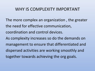 WHY IS COMPLEXITY IMPORTANT
The more complex an organization , the greater
the need for effective communication,
coordination and control devices.
As complexity increases so do the demands on
management to ensure that differentiated and
dispersed activities are working smoothly and
together towards achieving the org goals.
 