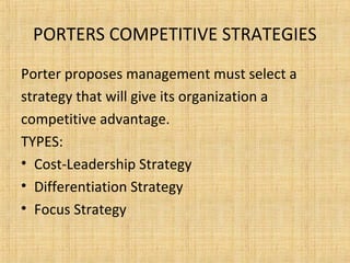 PORTERS COMPETITIVE STRATEGIES
Porter proposes management must select a
strategy that will give its organization a
competitive advantage.
TYPES:
• Cost-Leadership Strategy
• Differentiation Strategy
• Focus Strategy
 