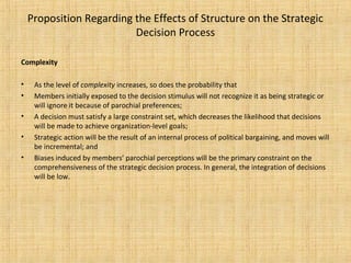 Proposition Regarding the Effects of Structure on the Strategic
Decision Process
Complexity
• As the level of complexity increases, so does the probability that
• Members initially exposed to the decision stimulus will not recognize it as being strategic or
will ignore it because of parochial preferences;
• A decision must satisfy a large constraint set, which decreases the likelihood that decisions
will be made to achieve organization-level goals;
• Strategic action will be the result of an internal process of political bargaining, and moves will
be incremental; and
• Biases induced by members’ parochial perceptions will be the primary constraint on the
comprehensiveness of the strategic decision process. In general, the integration of decisions
will be low.
 