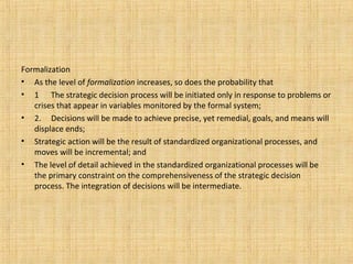 Formalization
• As the level of formalization increases, so does the probability that
• 1 The strategic decision process will be initiated only in response to problems or
crises that appear in variables monitored by the formal system;
• 2. Decisions will be made to achieve precise, yet remedial, goals, and means will
displace ends;
• Strategic action will be the result of standardized organizational processes, and
moves will be incremental; and
• The level of detail achieved in the standardized organizational processes will be
the primary constraint on the comprehensiveness of the strategic decision
process. The integration of decisions will be intermediate.
 