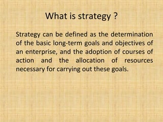 What is strategy ?
Strategy can be defined as the determination
of the basic long-term goals and objectives of
an enterprise, and the adoption of courses of
action and the allocation of resources
necessary for carrying out these goals.
 