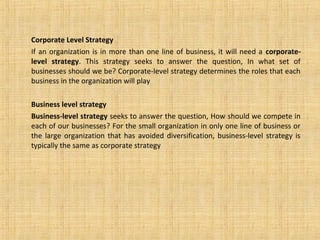 Corporate Level Strategy
If an organization is in more than one line of business, it will need a corporate-
level strategy. This strategy seeks to answer the question, In what set of
businesses should we be? Corporate-level strategy determines the roles that each
business in the organization will play
Business level strategy
Business-level strategy seeks to answer the question, How should we compete in
each of our businesses? For the small organization in only one line of business or
the large organization that has avoided diversification, business-level strategy is
typically the same as corporate strategy
 
