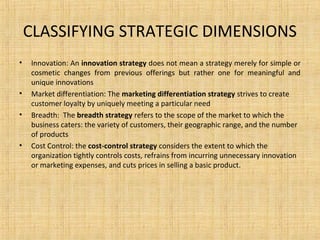 CLASSIFYING STRATEGIC DIMENSIONS
• Innovation: An innovation strategy does not mean a strategy merely for simple or
cosmetic changes from previous offerings but rather one for meaningful and
unique innovations
• Market differentiation: The marketing differentiation strategy strives to create
customer loyalty by uniquely meeting a particular need
• Breadth: The breadth strategy refers to the scope of the market to which the
business caters: the variety of customers, their geographic range, and the number
of products
• Cost Control: the cost-control strategy considers the extent to which the
organization tightly controls costs, refrains from incurring unnecessary innovation
or marketing expenses, and cuts prices in selling a basic product.
 