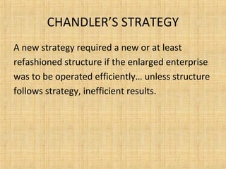 CHANDLER’S STRATEGY
A new strategy required a new or at least
refashioned structure if the enlarged enterprise
was to be operated efficiently… unless structure
follows strategy, inefficient results.
 