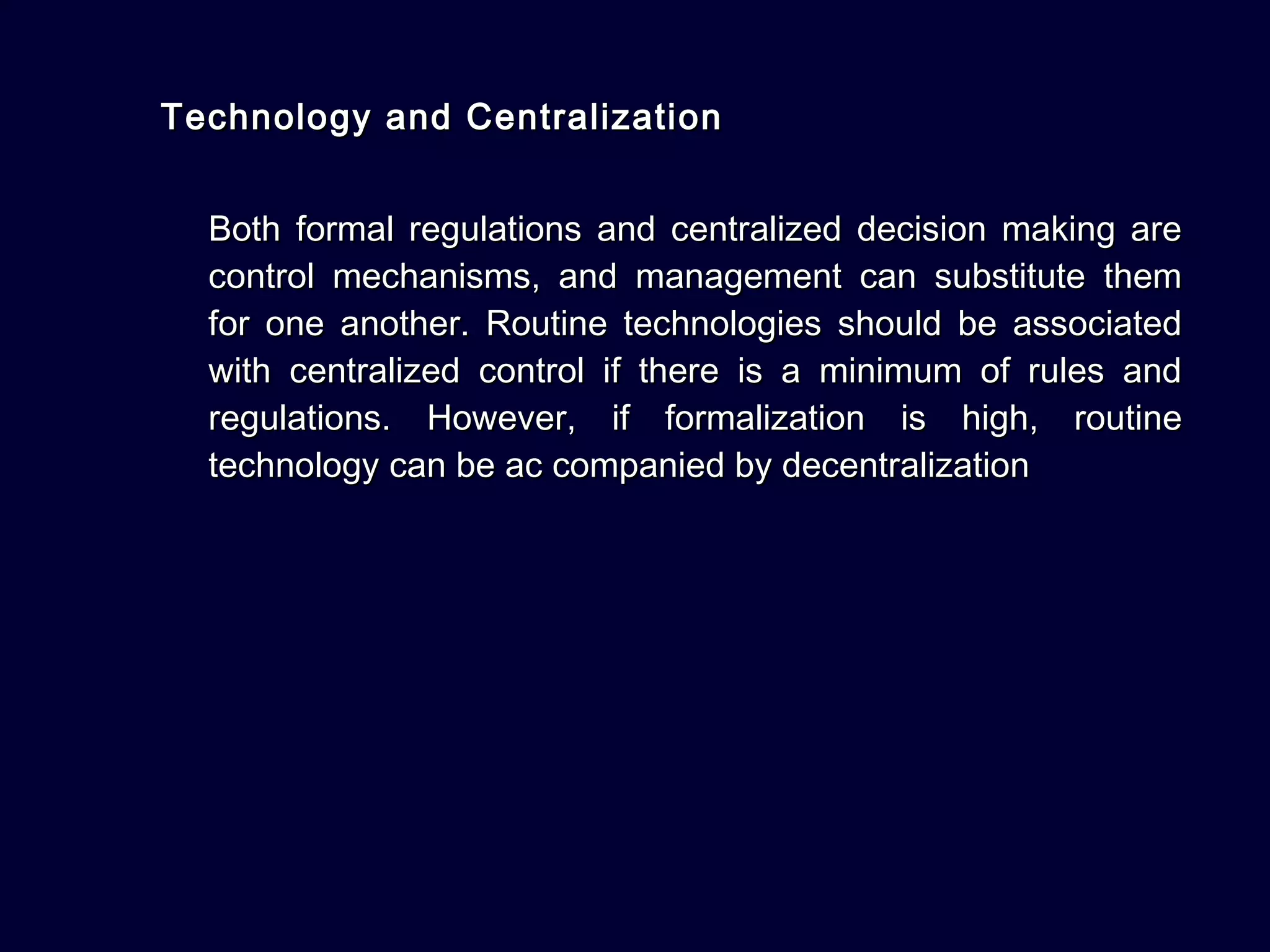 Technology and CentralizationTechnology and Centralization
Both formal regulations and centralized decision making areBoth formal regulations and centralized decision making are
control mechanisms, and management can substitute themcontrol mechanisms, and management can substitute them
for one another. Routine technologies should be associatedfor one another. Routine technologies should be associated
with centralized control if there is a minimum of rules andwith centralized control if there is a minimum of rules and
regulations. However, if formalization is high, routineregulations. However, if formalization is high, routine
technology can be ac companied by decentralizationtechnology can be ac companied by decentralization
 