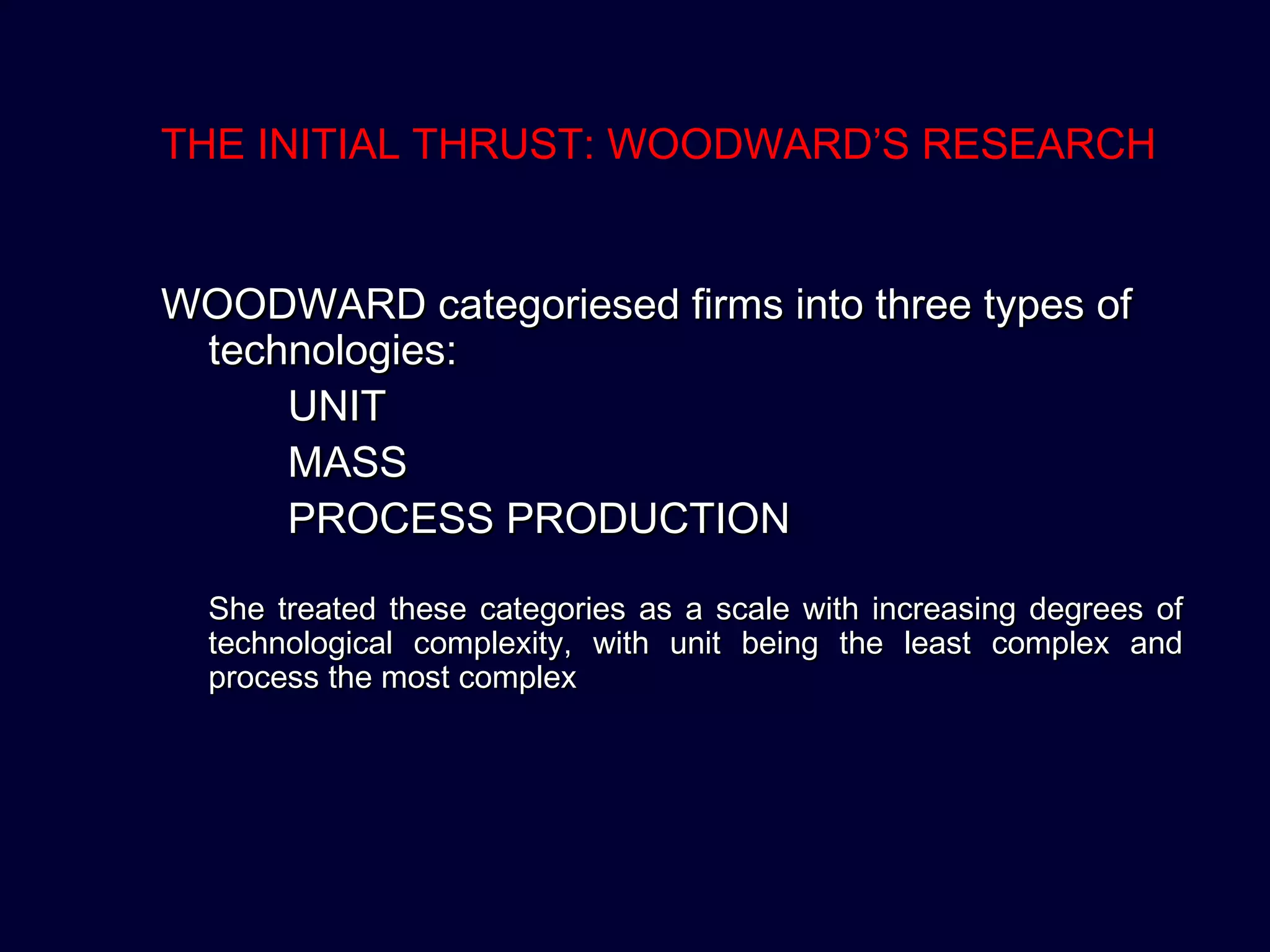 THE INITIAL THRUST: WOODWARD’S RESEARCH
WOODWARD categoriesed firms into three types ofWOODWARD categoriesed firms into three types of
technologies:technologies:
UNITUNIT
MASSMASS
PROCESS PRODUCTIONPROCESS PRODUCTION
She treated these categories as a scale with increasing degrees ofShe treated these categories as a scale with increasing degrees of
technological complexity, with unit being the least complex andtechnological complexity, with unit being the least complex and
process the most complexprocess the most complex
 
