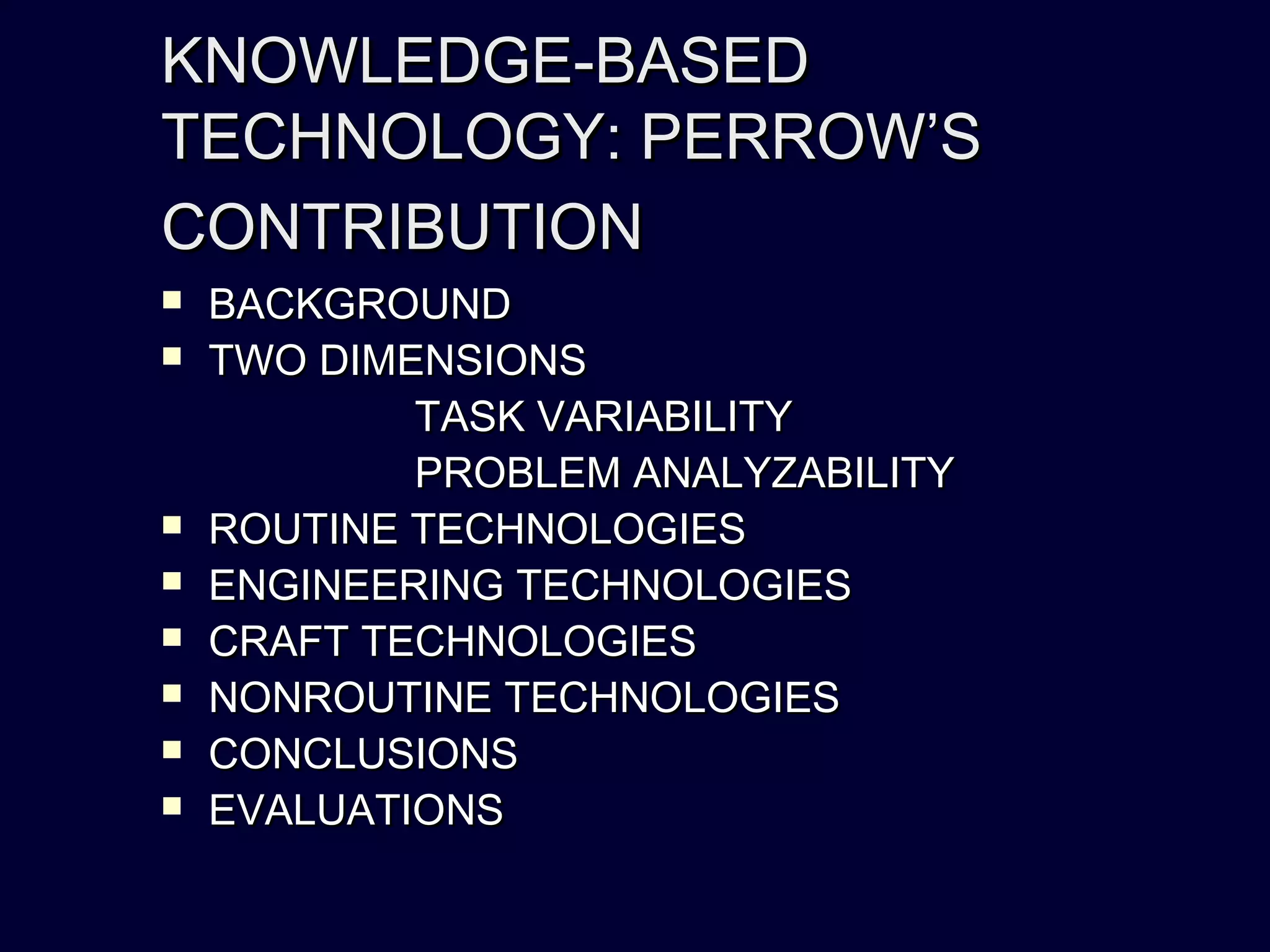 KNOWLEDGE-BASEDKNOWLEDGE-BASED
TECHNOLOGY: PERROW’STECHNOLOGY: PERROW’S
CONTRIBUTIONCONTRIBUTION
 BACKGROUNDBACKGROUND
 TWO DIMENSIONSTWO DIMENSIONS
TASK VARIABILITYTASK VARIABILITY
PROBLEM ANALYZABILITYPROBLEM ANALYZABILITY
 ROUTINE TECHNOLOGIESROUTINE TECHNOLOGIES
 ENGINEERING TECHNOLOGIESENGINEERING TECHNOLOGIES
 CRAFT TECHNOLOGIESCRAFT TECHNOLOGIES
 NONROUTINE TECHNOLOGIESNONROUTINE TECHNOLOGIES
 CONCLUSIONSCONCLUSIONS
 EVALUATIONSEVALUATIONS
 