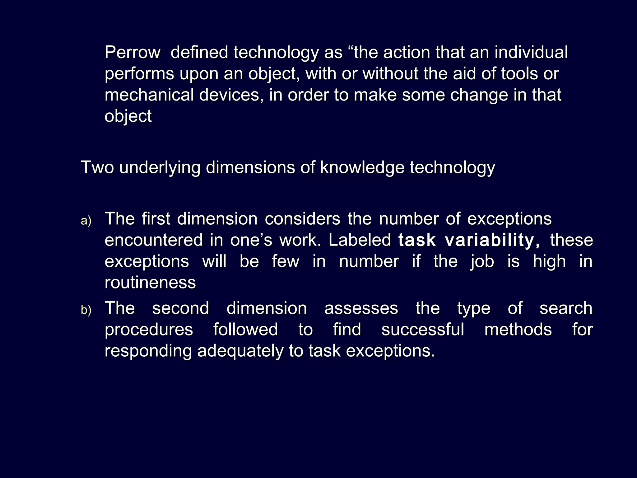 Perrow defined technology as “the action that an individualPerrow defined technology as “the action that an individual
performs upon an object, with or without the aid of tools orperforms upon an object, with or without the aid of tools or
mechanical devices, in order to make some change in thatmechanical devices, in order to make some change in that
objectobject
Two underlying dimensions of knowledge technologyTwo underlying dimensions of knowledge technology
a)a) The first dimension considers the number of exceptionsThe first dimension considers the number of exceptions
encountered in one’s work. Labeledencountered in one’s work. Labeled task variability,task variability, thesethese
exceptions will be few in number if the job is high inexceptions will be few in number if the job is high in
routinenessroutineness
b)b) The second dimension assesses the type of searchThe second dimension assesses the type of search
procedures followed to find successful methods forprocedures followed to find successful methods for
responding adequately to task exceptions.responding adequately to task exceptions.
 