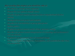 After reading this chapter, you should be able to:After reading this chapter, you should be able to:
• Describe the strategic choice argument.Describe the strategic choice argument.
• Present the case against strategic choice.Present the case against strategic choice.
• Identify the power-control assumptions about organizational decisionIdentify the power-control assumptions about organizational decision
making.making.
• Distinguish between power and authority.Distinguish between power and authority.
• Describe how an individual or group gains power.Describe how an individual or group gains power.
• Define politics.Define politics.
• Explain the power-control model of how structures emerge.Explain the power-control model of how structures emerge.
• Describe the power-control interpretation of technology and environment’sDescribe the power-control interpretation of technology and environment’s
role on structure.role on structure.
• Explain the power-control view of structural change.Explain the power-control view of structural change.
• Predict the degree of complexity, formalization, and centralization that thosePredict the degree of complexity, formalization, and centralization that those
in power prefer.in power prefer.
 